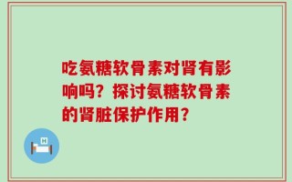 吃氨糖软骨素对肾有影响吗？探讨氨糖软骨素的肾脏保护作用？