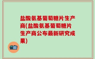 盐酸氨基葡萄糖片生产商(盐酸氨基葡萄糖片生产商公布最新研究成果)