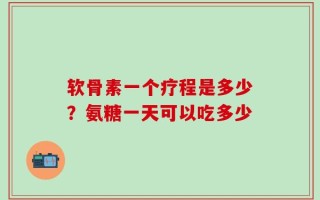 软骨素一个疗程是多少？氨糖一天可以吃多少