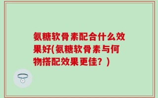 氨糖软骨素配合什么效果好(氨糖软骨素与何物搭配效果更佳？)