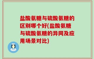 盐酸氨糖与硫酸氨糖的区别哪个好(盐酸氨糖与硫酸氨糖的异同及应用场景对比)