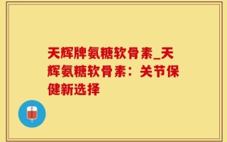 天辉牌氨糖软骨素_天辉氨糖软骨素：关节保健新选择