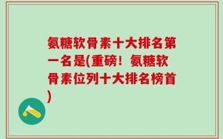 氨糖软骨素十大排名第一名是(重磅！氨糖软骨素位列十大排名榜首)