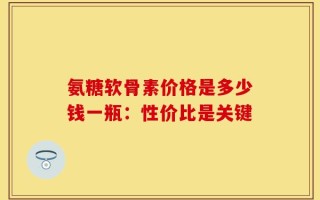 氨糖软骨素价格是多少钱一瓶：性价比是关键