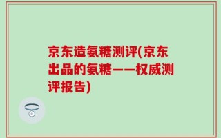 京东造氨糖测评(京东出品的氨糖——权威测评报告)