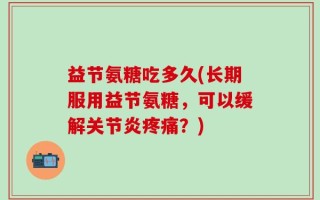 益节氨糖吃多久(长期服用益节氨糖，可以缓解关节炎疼痛？)