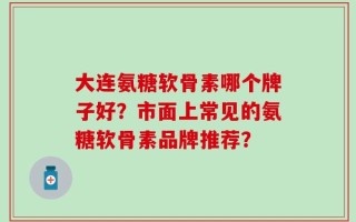大连氨糖软骨素哪个牌子好？市面上常见的氨糖软骨素品牌推荐？