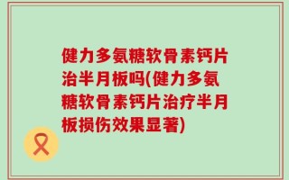 健力多氨糖软骨素钙片治半月板吗(健力多氨糖软骨素钙片治疗半月板损伤效果显著)