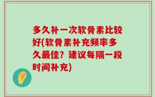 多久补一次软骨素比较好(软骨素补充频率多久最佳？建议每隔一段时间补充)