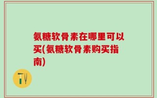 氨糖软骨素在哪里可以买(氨糖软骨素购买指南)