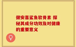 健安喜鲨鱼软骨素 探秘其成分功效及对健康的重要意义