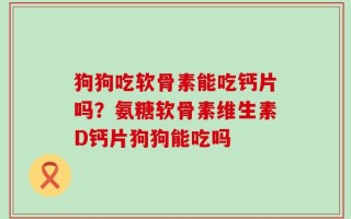 狗狗吃软骨素能吃钙片吗？氨糖软骨素维生素D钙片狗狗能吃吗