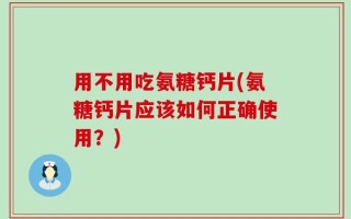 用不用吃氨糖钙片(氨糖钙片应该如何正确使用？)