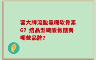 容大牌流酸氨糖软骨素6？结晶型硫酸氨糖有哪些品牌？