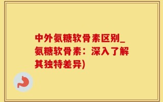 中外氨糖软骨素区别_氨糖软骨素：深入了解其独特差异)