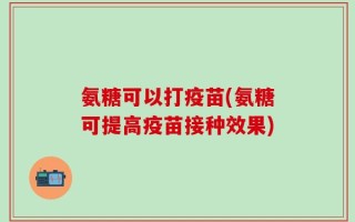 氨糖可以打疫苗(氨糖可提高疫苗接种效果)