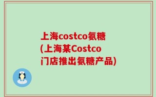 上海costco氨糖(上海某Costco门店推出氨糖产品)