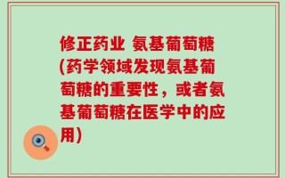 修正药业 氨基葡萄糖(药学领域发现氨基葡萄糖的重要性，或者氨基葡萄糖在医学中的应用)