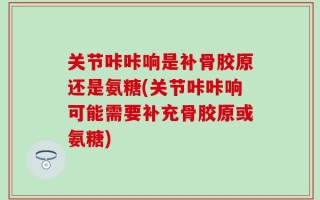 关节咔咔响是补骨胶原还是氨糖(关节咔咔响可能需要补充骨胶原或氨糖)