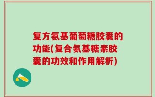 复方氨基葡萄糖胶囊的功能(复合氨基糖素胶囊的功效和作用解析)