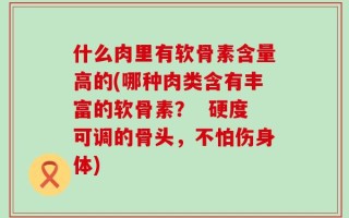 什么肉里有软骨素含量高的(哪种肉类含有丰富的软骨素？  硬度可调的骨头，不怕伤身体)