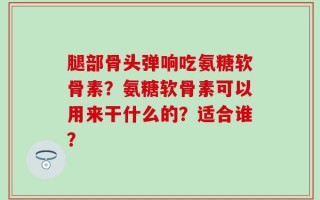 腿部骨头弹响吃氨糖软骨素？氨糖软骨素可以用来干什么的？适合谁？