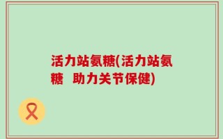 活力站氨糖(活力站氨糖  助力关节保健)