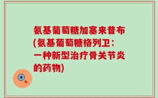 氨基葡萄糖加塞来昔布(氨基葡萄糖格列卫：一种新型治疗骨关节炎的药物)