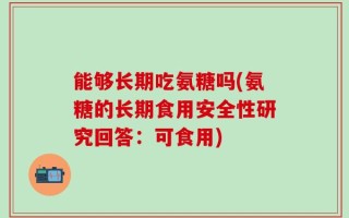 能够长期吃氨糖吗(氨糖的长期食用安全性研究回答：可食用)