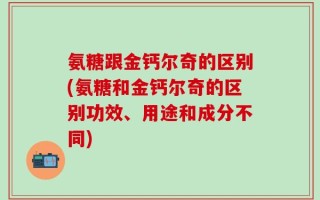 氨糖跟金钙尔奇的区别(氨糖和金钙尔奇的区别功效、用途和成分不同)