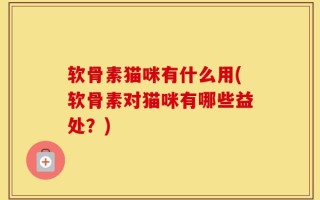 软骨素猫咪有什么用(软骨素对猫咪有哪些益处？)