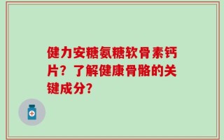 健力安糖氨糖软骨素钙片？了解健康骨骼的关键成分？