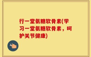 行一堂氨糖软骨素(学习一堂氨糖软骨素，呵护关节健康)