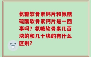 氨糖软骨素钙片和氨糖硫酸软骨素钙片是一回事吗？氨糖软骨素几百块的和几十块的有什么区别？