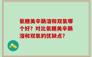 氨糖美辛肠溶和双氯哪个好？对比氨糖美辛肠溶和双氯的优缺点？