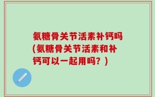 氨糖骨关节活素补钙吗(氨糖骨关节活素和补钙可以一起用吗？)