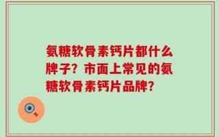 氨糖软骨素钙片都什么牌子？市面上常见的氨糖软骨素钙片品牌？
