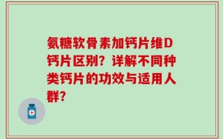氨糖软骨素加钙片维D钙片区别？详解不同种类钙片的功效与适用人群？