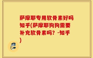 萨摩耶专用软骨素好吗知乎(萨摩耶狗狗需要补充软骨素吗？-知乎)