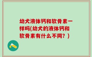 幼犬液体钙和软骨素一样吗(幼犬的液体钙和软骨素有什么不同？)