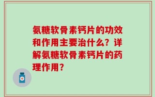 氨糖软骨素钙片的功效和作用主要治什么？详解氨糖软骨素钙片的药理作用？