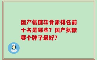 国产氨糖软骨素排名前十名是哪些？国产氨糖哪个牌子最好？