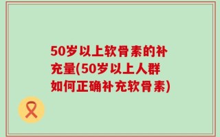 50岁以上软骨素的补充量(50岁以上人群如何正确补充软骨素)