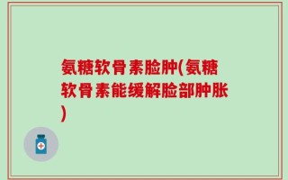 氨糖软骨素脸肿(氨糖软骨素能缓解脸部肿胀)