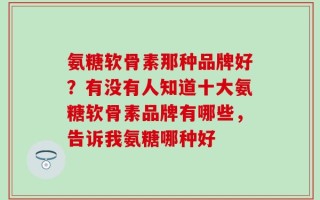 氨糖软骨素那种品牌好？有没有人知道十大氨糖软骨素品牌有哪些，告诉我氨糖哪种好