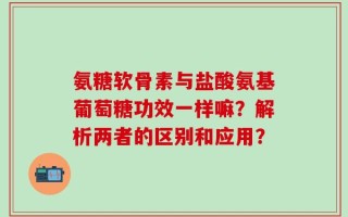 氨糖软骨素与盐酸氨基葡萄糖功效一样嘛？解析两者的区别和应用？
