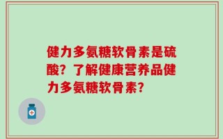 健力多氨糖软骨素是硫酸？了解健康营养品健力多氨糖软骨素？