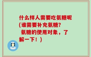 什么样人需要吃氨糖呢(谁需要补充氨糖？  氨糖的使用对象，了解一下！)