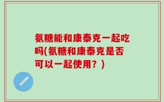氨糖能和康泰克一起吃吗(氨糖和康泰克是否可以一起使用？)
