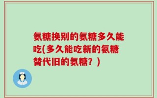 氨糖换别的氨糖多久能吃(多久能吃新的氨糖替代旧的氨糖？)
